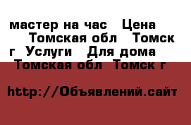 мастер на час › Цена ­ 500 - Томская обл., Томск г. Услуги » Для дома   . Томская обл.,Томск г.